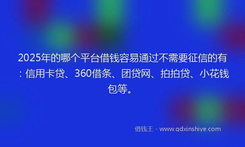 2025年的哪个平台借钱容易通过不需要征信的有：信用卡贷、360借条、团贷网、拍拍贷、小花钱包等。
