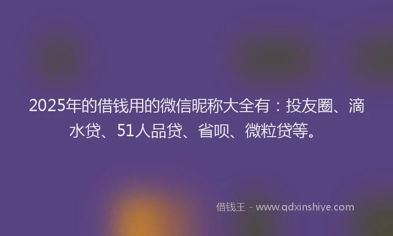 2025年的借钱用的微信昵称大全有：投友圈、滴水贷、51人品贷、省呗、微粒贷等。