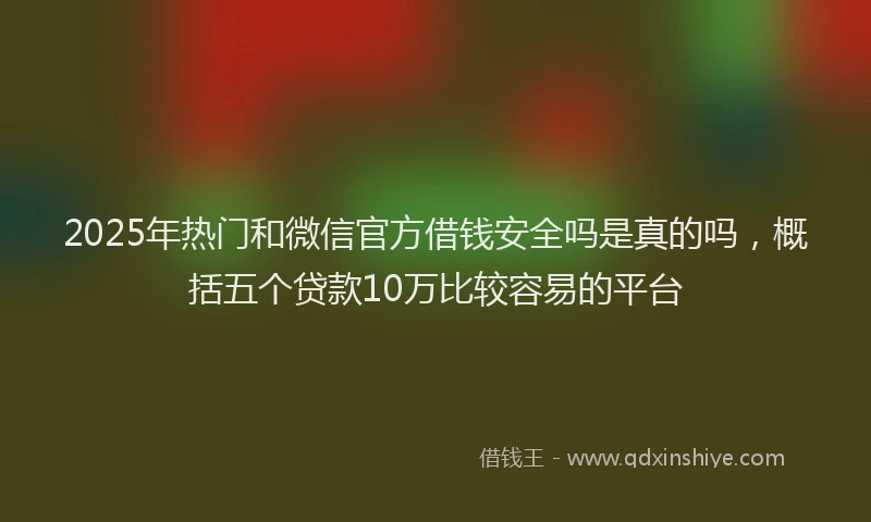 2025年热门和微信官方借钱安全吗是真的吗，概括五个贷款10万比较容易的平台