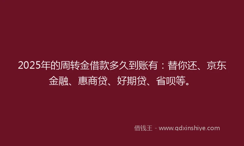2025年的周转金借款多久到账有：替你还、京东金融、惠商贷、好期贷、省呗等。