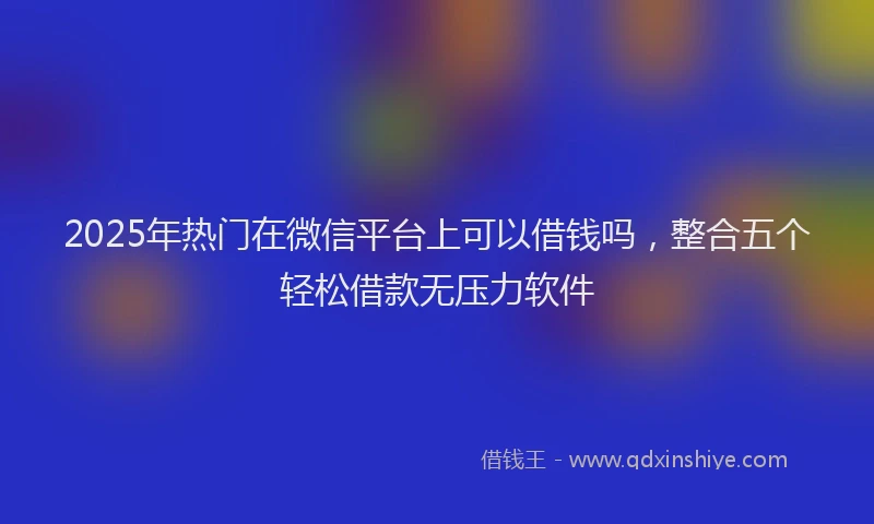 2025年热门在微信平台上可以借钱吗，整合五个轻松借款无压力软件