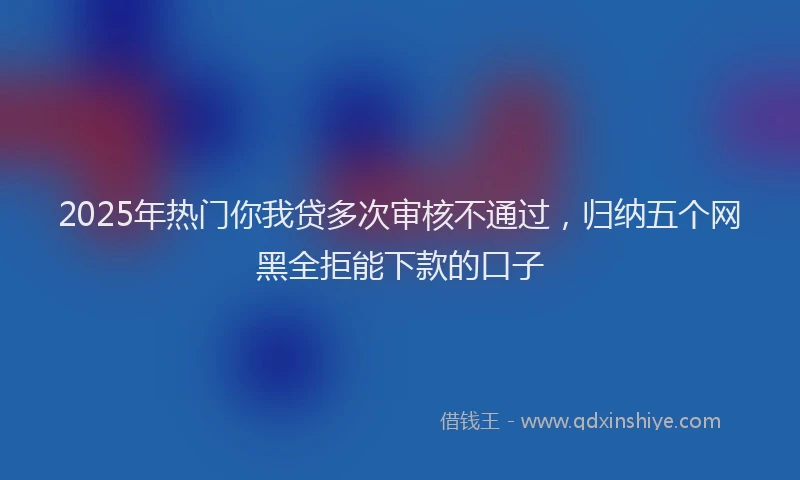 2025年热门你我贷多次审核不通过，归纳五个网黑全拒能下款的口子