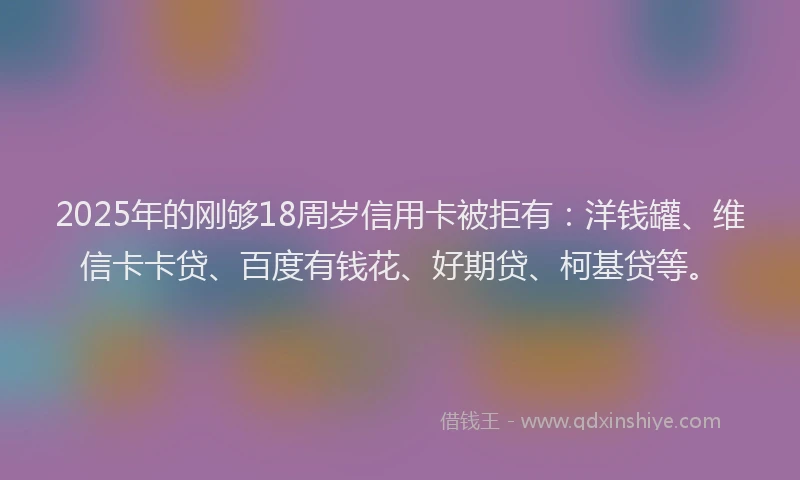 2025年的刚够18周岁信用卡被拒有：洋钱罐、维信卡卡贷、百度有钱花、好期贷、柯基贷等。