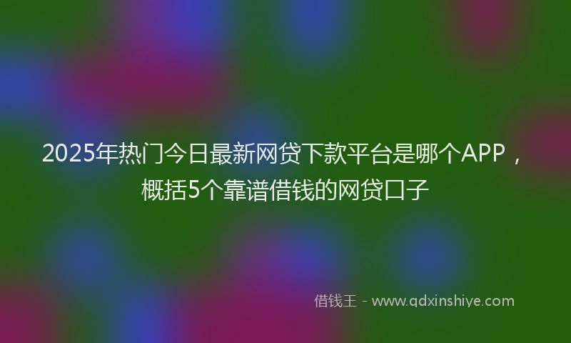 2025年热门今日最新网贷下款平台是哪个APP，概括5个靠谱借钱的网贷口子