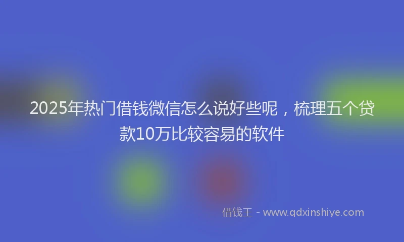 2025年热门借钱微信怎么说好些呢,梳理五个贷款10万比较容易的软件