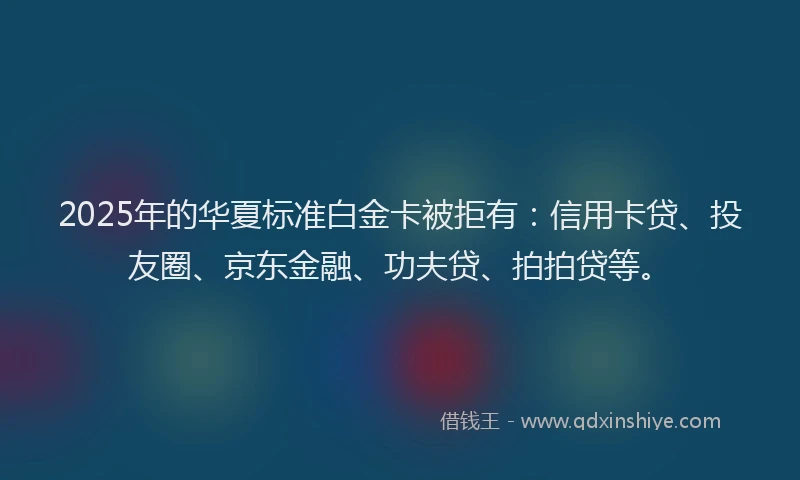 2025年的华夏标准白金卡被拒有：信用卡贷、投友圈、京东金融、功夫贷、拍拍贷等。