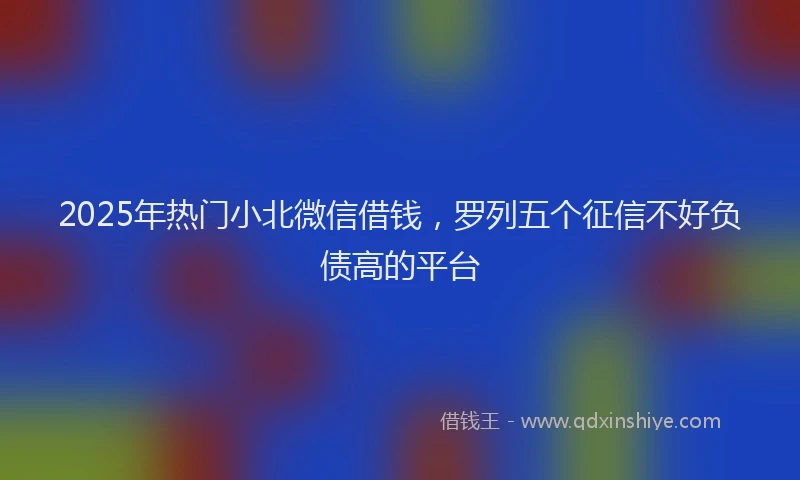 2025年热门小北微信借钱，罗列五个征信不好负债高的平台