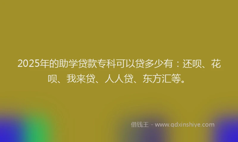 2025年的助学贷款专科可以贷多少有：还呗、花呗、我来贷、人人贷、东方汇等。