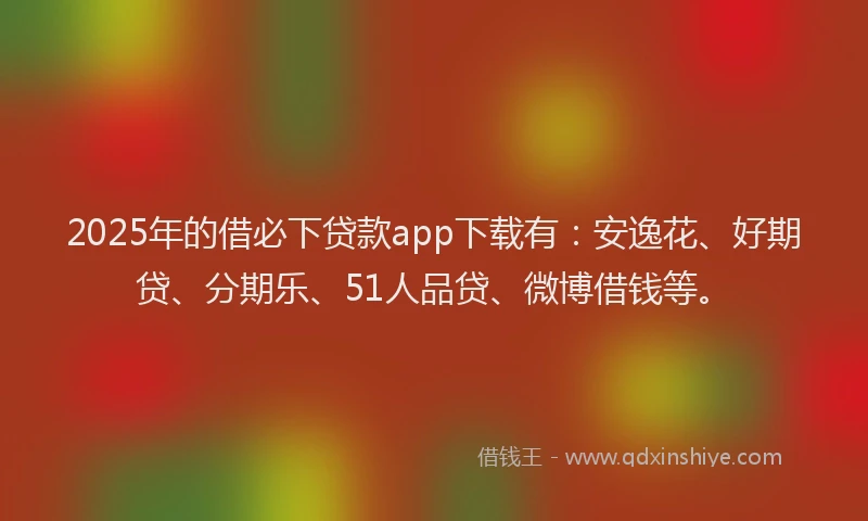 2025年的借必下贷款app下载有：安逸花、好期贷、分期乐、51人品贷、微博借钱等。