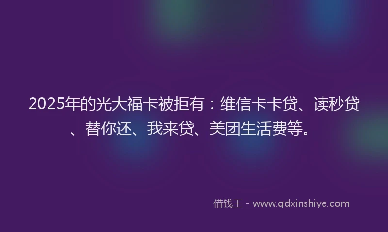 2025年的光大福卡被拒有：维信卡卡贷、读秒贷、替你还、我来贷、美团生活费等。