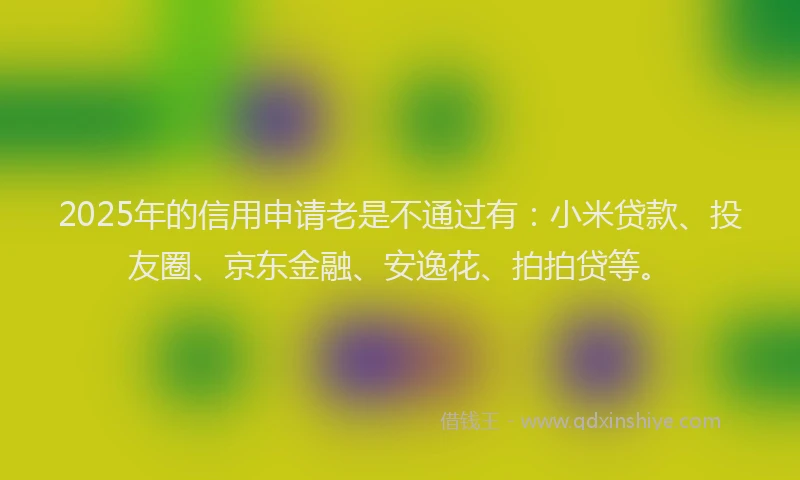 2025年的信用申请老是不通过有：小米贷款、投友圈、京东金融、安逸花、拍拍贷等。
