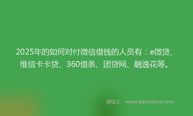 2025年的如何对付微信借钱的人员有：e微贷、维信卡卡贷、360借条、团贷网、融逸花等。