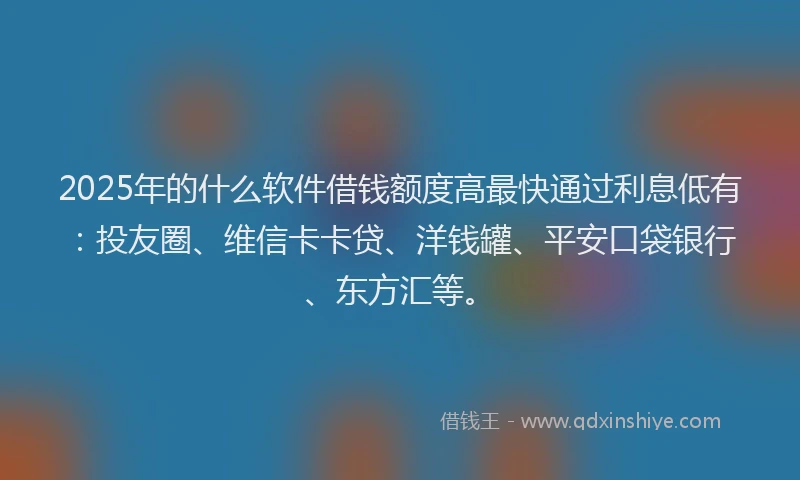 2025年的什么软件借钱额度高最快通过利息低有：投友圈、维信卡卡贷、洋钱罐、平安口袋银行、东方汇等。