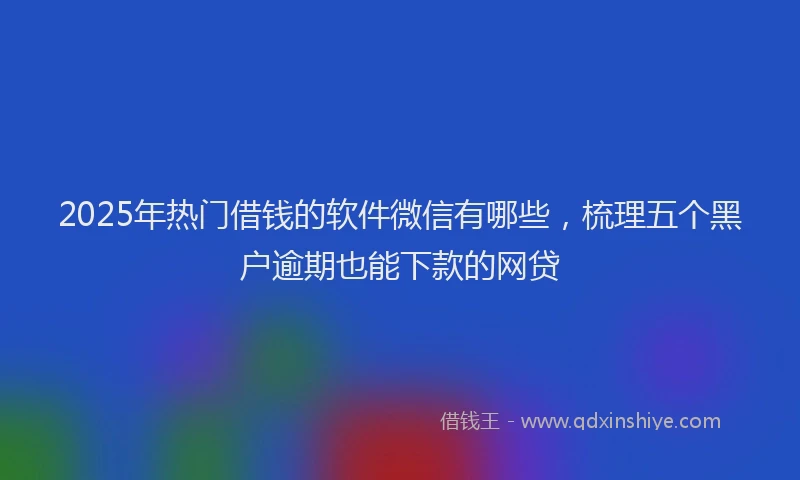 2025年热门借钱的软件微信有哪些，梳理五个黑户逾期也能下款的网贷