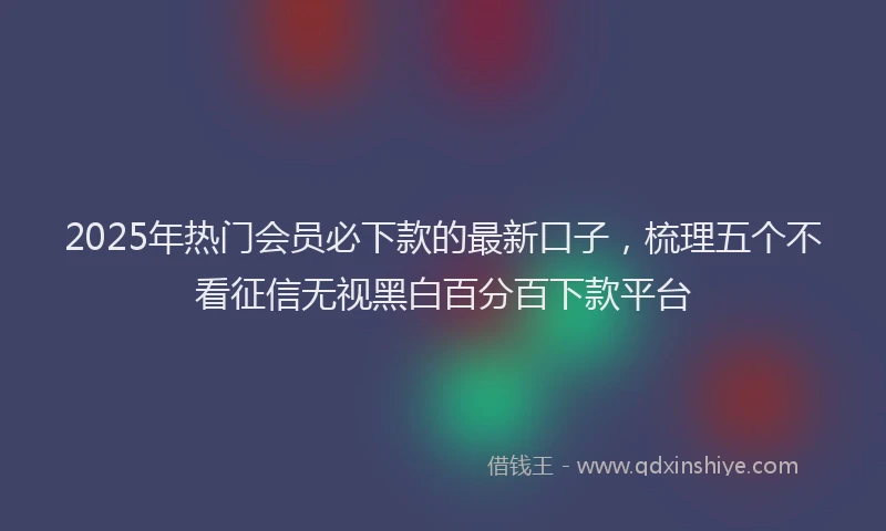 2025年热门会员必下款的最新口子，梳理五个不看征信无视黑白百分百下款平台