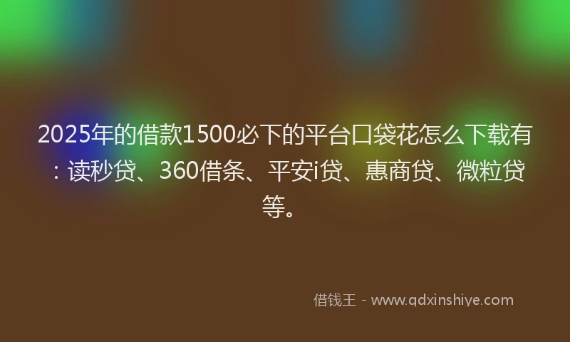 2025年的借款1500必下的平台口袋花怎么下载有：读秒贷、360借条、平安i贷、惠商贷、微粒贷等。