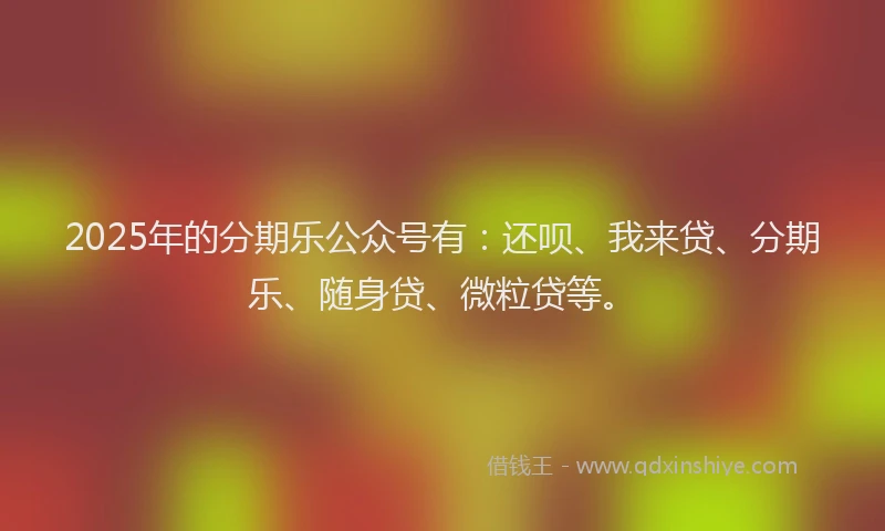 2025年的分期乐公众号有：还呗、我来贷、分期乐、随身贷、微粒贷等。