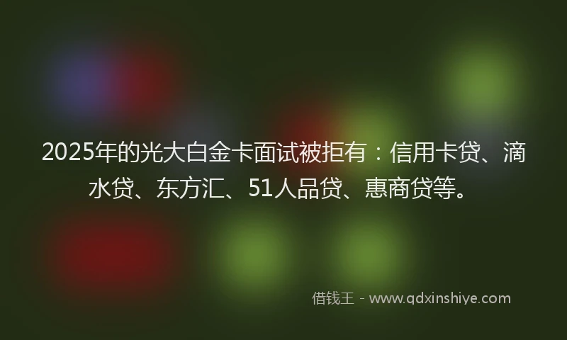 2025年的光大白金卡面试被拒有：信用卡贷、滴水贷、东方汇、51人品贷、惠商贷等。
