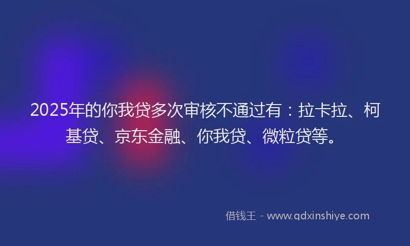 2025年的你我贷多次审核不通过有：拉卡拉、柯基贷、京东金融、你我贷、微粒贷等。