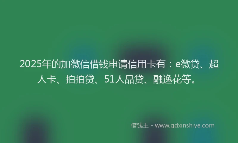 2025年的加微信借钱申请信用卡有：e微贷、超人卡、拍拍贷、51人品贷、融逸花等。