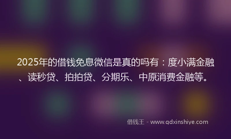 2025年的借钱免息微信是真的吗有：度小满金融、读秒贷、拍拍贷、分期乐、中原消费金融等。