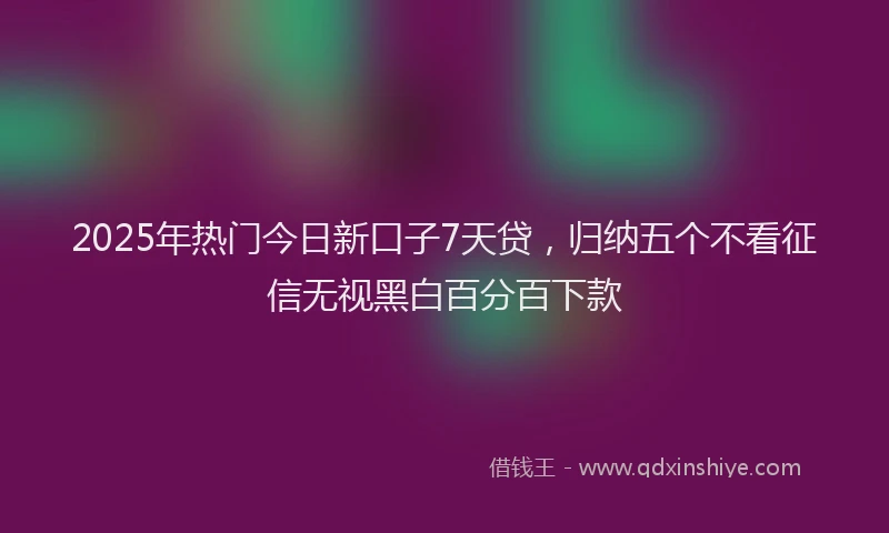 2025年热门今日新口子7天贷，归纳五个不看征信无视黑白百分百下款