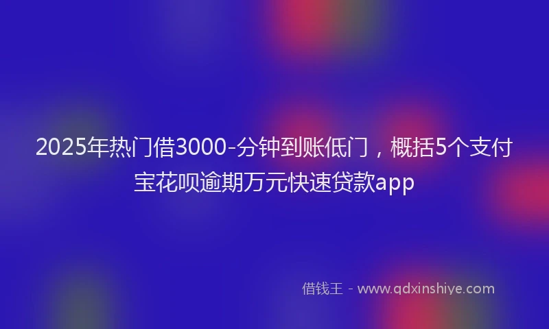 2025年热门借3000-分钟到账低门，概括5个支付宝花呗逾期万元快速贷款app