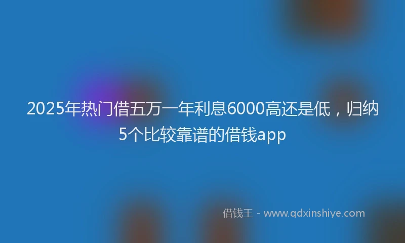 2025年热门借五万一年利息6000高还是低，归纳5个比较靠谱的借钱app