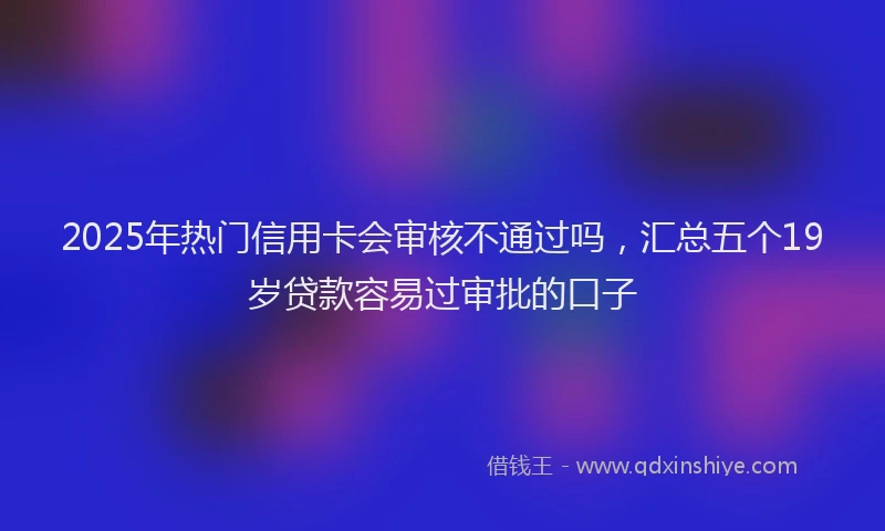 2025年热门信用卡会审核不通过吗，汇总五个19岁贷款容易过审批的口子