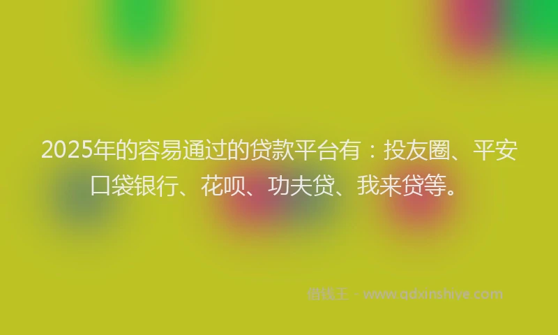 2025年的容易通过的贷款平台有：投友圈、平安口袋银行、花呗、功夫贷、我来贷等。