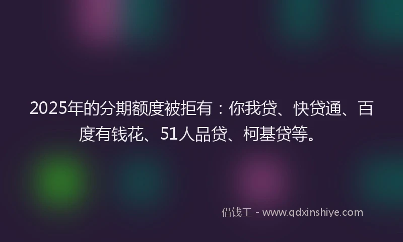 2025年的分期额度被拒有：你我贷、快贷通、百度有钱花、51人品贷、柯基贷等。