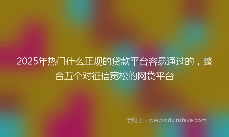 2025年热门什么正规的贷款平台容易通过的，整合五个对征信宽松的网贷平台