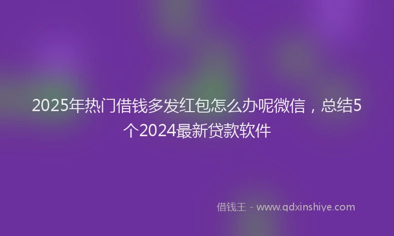 2025年热门借钱多发红包怎么办呢微信，总结5个2024最新贷款软件