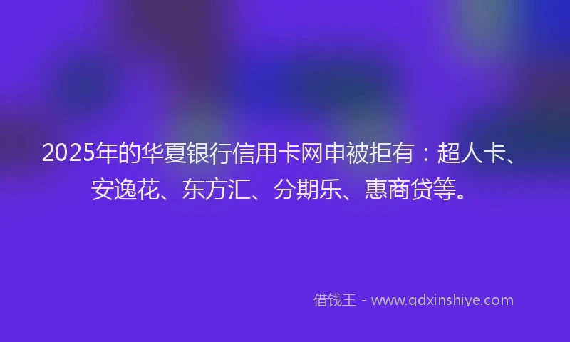 2025年的华夏银行信用卡网申被拒有：超人卡、安逸花、东方汇、分期乐、惠商贷等。