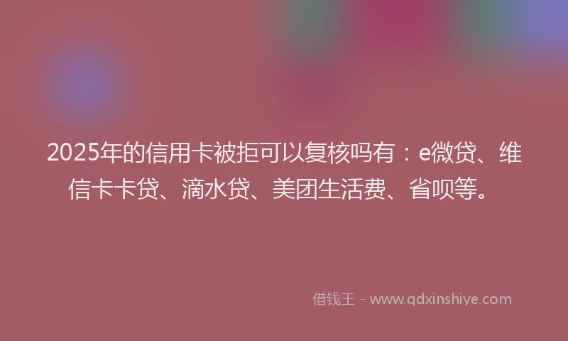 2025年的信用卡被拒可以复核吗有：e微贷、维信卡卡贷、滴水贷、美团生活费、省呗等。