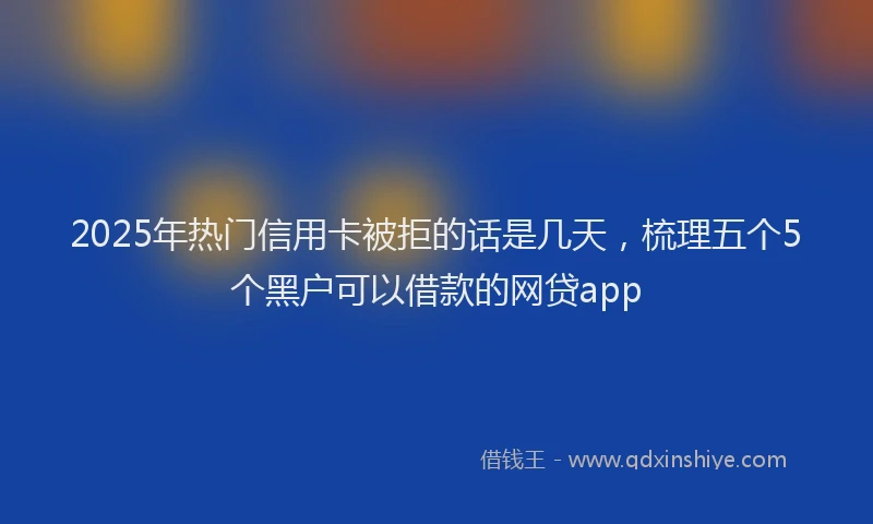 2025年热门信用卡被拒的话是几天，梳理五个5个黑户可以借款的网贷app