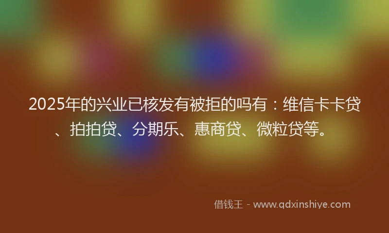 2025年的兴业已核发有被拒的吗有：维信卡卡贷、拍拍贷、分期乐、惠商贷、微粒贷等。