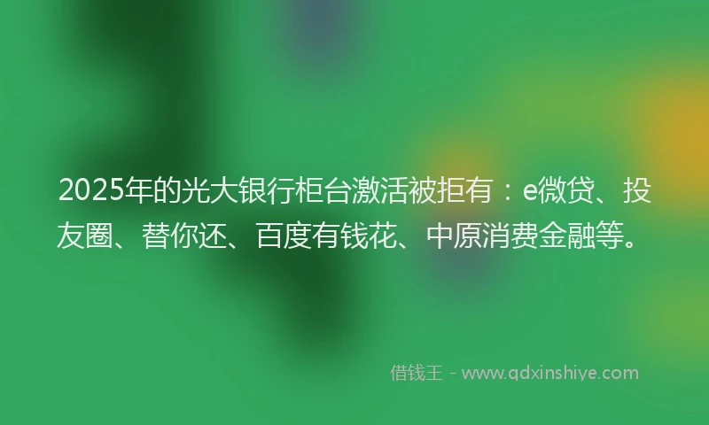 2025年的光大银行柜台激活被拒有：e微贷、投友圈、替你还、百度有钱花、中原消费金融等。