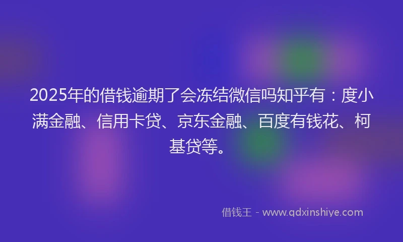 2025年的借钱逾期了会冻结微信吗知乎有：度小满金融、信用卡贷、京东金融、百度有钱花、柯基贷等。
