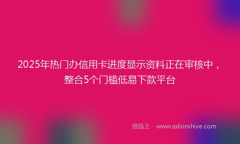 2025年热门办信用卡进度显示资料正在审核中，整合5个门槛低易下款平台