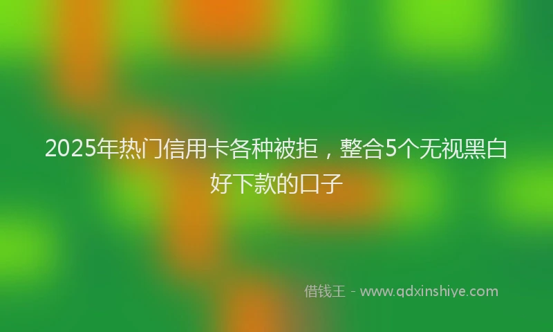 2025年热门信用卡各种被拒，整合5个无视黑白好下款的口子