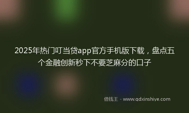 2025年热门叮当贷app官方手机版下载，盘点五个金融创新秒下不要芝麻分的口子