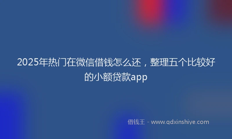 2025年热门在微信借钱怎么还，整理五个比较好的小额贷款app