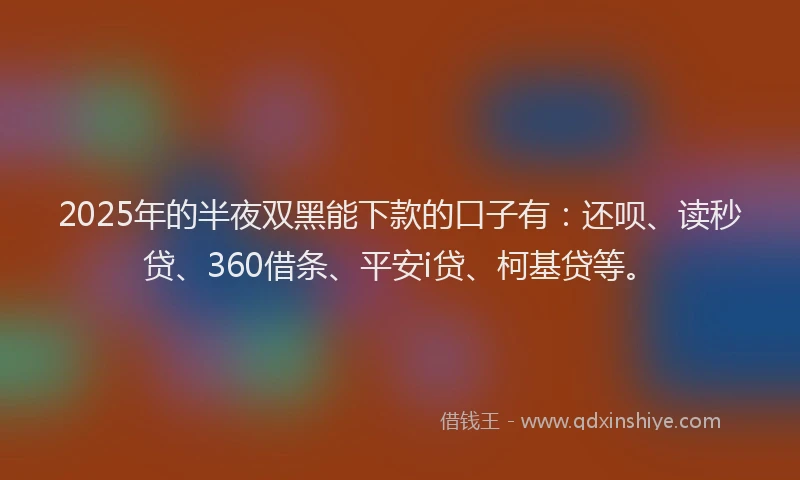 2025年的半夜双黑能下款的口子有：还呗、读秒贷、360借条、平安i贷、柯基贷等。