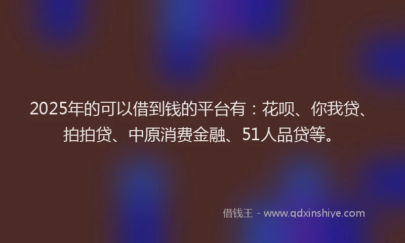 2025年的可以借到钱的平台有：花呗、你我贷、拍拍贷、中原消费金融、51人品贷等。