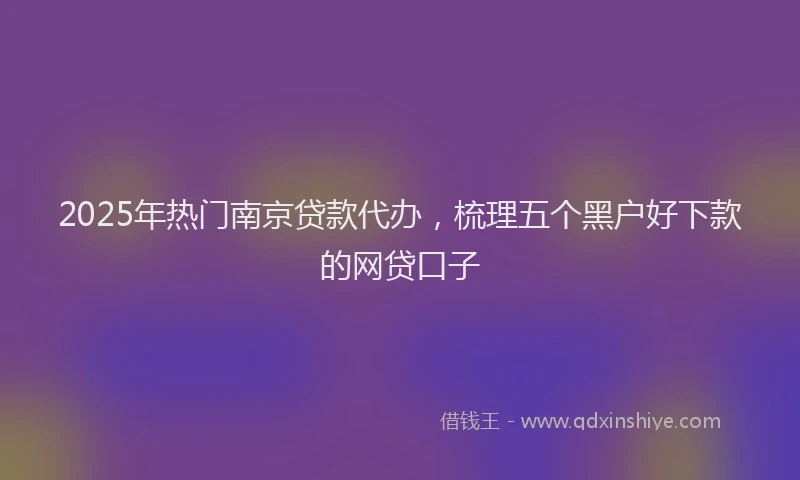 2025年热门南京贷款代办，梳理五个黑户好下款的网贷口子