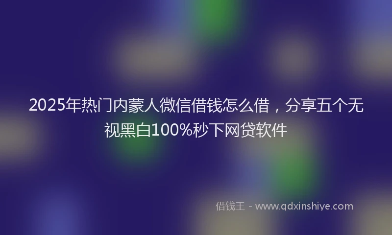 2025年热门内蒙人微信借钱怎么借，分享五个无视黑白100%秒下网贷软件