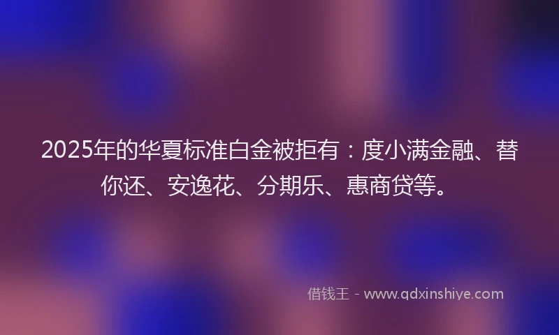 2025年的华夏标准白金被拒有：度小满金融、替你还、安逸花、分期乐、惠商贷等。