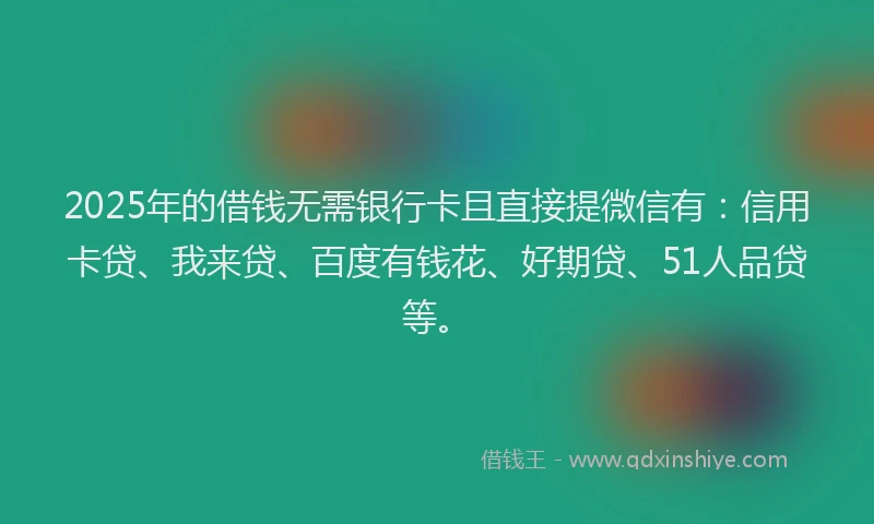 2025年的借钱无需银行卡且直接提微信有：信用卡贷、我来贷、百度有钱花、好期贷、51人品贷等。