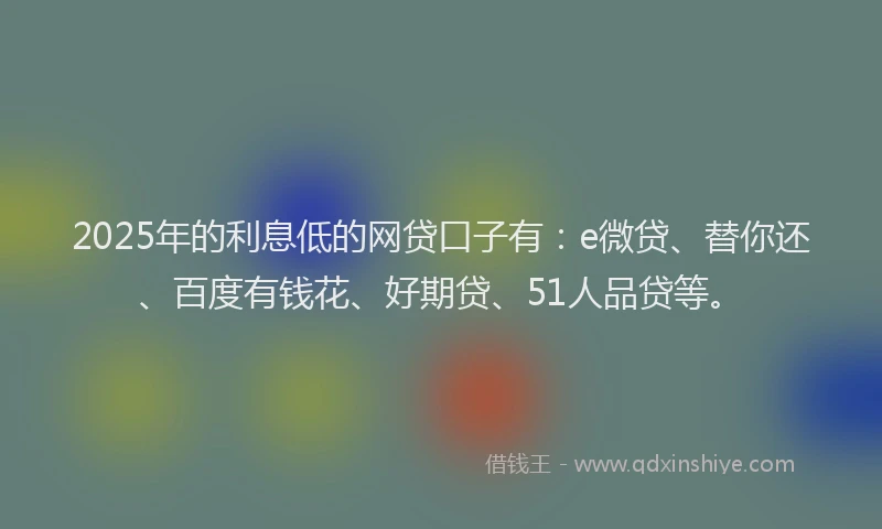 2025年的利息低的网贷口子有：e微贷、替你还、百度有钱花、好期贷、51人品贷等。